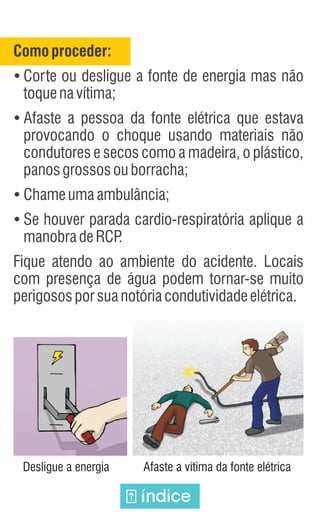 Comoproceder:
Ÿ
Corte ou desligue a fonte de energia mas não
toquenavítima;
Ÿ
Afaste a pessoa da fonte elétrica que estava
provocando o choque usando materiais não
condutores e secos como a madeira, o plástico,
panosgrossosouborracha;
Ÿ
Chameumaambulância;
Ÿ
Se houver parada cardio-respiratória aplique a
manobradeRCP
.
Fique atendo ao ambiente do acidente. Locais
com presença de água podem tornar-se muito
perigososporsuanotóriacondutividadeelétrica.
Desligue a energia Afaste a vítima da fonte elétrica
índice
 