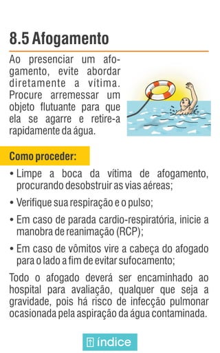 8.5 Afogamento
Ao presenciar um afo-
gamento, evite abordar
diretamente a vítima.
Procure arremessar um
objeto flutuante para que
ela se agarre e retire-a
rapidamentedaágua.
Comoproceder:
Ÿ
Limpe a boca da vítima de afogamento,
procurandodesobstruirasviasaéreas;
Ÿ
Verifiquesuarespiraçãoeopulso;
Ÿ
Em caso de parada cardio-respiratória, inicie a
manobradereanimação(RCP);
Ÿ
Em caso de vômitos vire a cabeça do afogado
paraoladoafimdeevitarsufocamento;
Todo o afogado deverá ser encaminhado ao
hospital para avaliação, qualquer que seja a
gravidade, pois há risco de infecção pulmonar
ocasionadapelaaspiraçãodaáguacontaminada.
índice
 