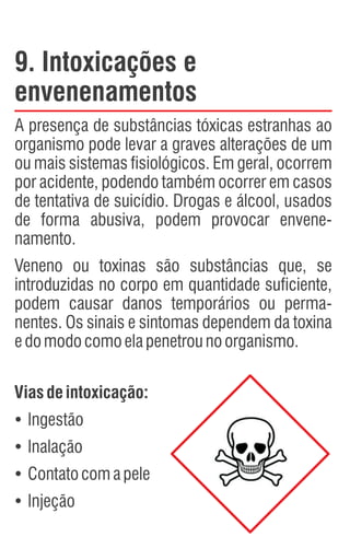 9. Intoxicações e
envenenamentos
A presença de substâncias tóxicas estranhas ao
organismo pode levar a graves alterações de um
ou mais sistemas fisiológicos. Em geral, ocorrem
por acidente, podendo também ocorrer em casos
de tentativa de suicídio. Drogas e álcool, usados
de forma abusiva, podem provocar envene-
namento.
Veneno ou toxinas são substâncias que, se
introduzidas no corpo em quantidade suficiente,
podem causar danos temporários ou perma-
nentes. Os sinais e sintomas dependem da toxina
edomodocomoelapenetrounoorganismo.
Viasdeintoxicação:
Ÿ
Ingestão
Ÿ
Inalação
Ÿ
Contatocomapele
Ÿ
Injeção
 