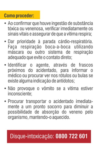 Comoproceder:
Ÿ
Ao confirmar que houve ingestão de substância
tóxica ou venenosa, verificar imediatamente os
sinaisvitaiseassegurardequeavítimarespira;
Ÿ
Dar prioridade à parada cárdio-respiratória.
Faça respiração boca-a-boca utilizando
máscara ou outro sistema de respiração
adequadoqueeviteocontatodireto;
Ÿ
Identificar o agente, através de frascos
próximos do acidentado, para informar o
médico ou procurar ver nos rótulos ou bulas se
existealgumaindicaçãodeantídotos;
Ÿ
Não provoque o vômito se a vítima estiver
inconsciente;
Ÿ
Procurar transportar o acidentado imediata-
mente a um pronto socorro para diminuir a
possibilidade de absorção do veneno pelo
organismo,mantendo-oaquecido.
Disque-intoxicação: 0800 722 601
 