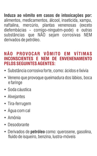 Induza ao vômito em casos de intoxicações por:
alimentos, medicamentos, álcool, inseticida, xampu,
naftalina, mercúrio, plantas venenosas (exceto
diefembácias - comigo-ninguém-pode) e outras
substâncias que NÃO sejam corrosivas NEM
derivadosdepetróleo.
Ÿ
Substânciacorrosivaforte,como:ácidoselixívia
Ÿ
Veneno que provoque queimadura dos lábios, boca
efaringe
Ÿ
Sodacáustica
Ÿ
Alvejantes
Ÿ
Tira-ferrugem
Ÿ
Águacomcal
Ÿ
Amônia
Ÿ
Desodorante
Ÿ
Derivados de petróleo como: querosene, gasolina,
fluidodeisqueiro,benzina,lustra-móveis
NÃO PROVOCAR VÔMITO EM VÍTIMAS
INCONSCIENTES E NEM DE ENVENENAMENTO
PELOSSEGUINTESAGENTES:
 
