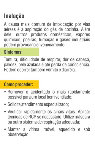 Inalação
A causa mais comum de intoxicação por vias
aéreas é a aspiração do gás de cozinha. Além
dele, outros produtos domésticos, vapores
químicos, poeiras, fumaças e gases industriais
podemprovocaroenvenenamento.
Sintomas:
Tontura, dificuldade de respirar, dor de cabeça,
palidez, pele azulada e até perda de consciência.
Podemocorrertambémvômitoediarréia.
Comoproceder:
Ÿ
Remover o acidentado o mais rapidamente
possívelparaumlocalbemventilado;
Ÿ
Soliciteatendimentoespecializado;
Ÿ
Verificar rapidamente os sinais vitais. Aplicar
técnicas de RCP se necessário. Utilize máscara
ououtrosistemaderespiraçãoadequada;
Ÿ
Manter a vítima imóvel, aquecido e sob
observação.
 