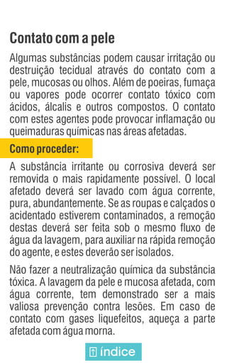 Contatocom apele
Algumas substâncias podem causar irritação ou
destruição tecidual através do contato com a
pele, mucosas ou olhos. Além de poeiras, fumaça
ou vapores pode ocorrer contato tóxico com
ácidos, álcalis e outros compostos. O contato
com estes agentes pode provocar inflamação ou
queimadurasquímicasnasáreasafetadas.
Comoproceder:
A substância irritante ou corrosiva deverá ser
removida o mais rapidamente possível. O local
afetado deverá ser lavado com água corrente,
pura, abundantemente. Se as roupas e calçados o
acidentado estiverem contaminados, a remoção
destas deverá ser feita sob o mesmo fluxo de
água da lavagem, para auxiliar na rápida remoção
doagente,eestesdeverãoserisolados.
Não fazer a neutralização química da substância
tóxica. A lavagem da pele e mucosa afetada, com
água corrente, tem demonstrado ser a mais
valiosa prevenção contra lesões. Em caso de
contato com gases liquefeitos, aqueça a parte
afetadacomáguamorna.
índice
 