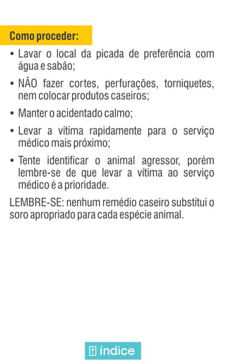 Comoproceder:
Ÿ
Lavar o local da picada de preferência com
águaesabão;
Ÿ
NÃO fazer cortes, perfurações, torniquetes,
nemcolocarprodutoscaseiros;
Ÿ
Manteroacidentadocalmo;
Ÿ
Levar a vítima rapidamente para o serviço
médicomaispróximo;
Ÿ
Tente identificar o animal agressor, porém
lembre-se de que levar a vítima ao serviço
médicoéaprioridade.
LEMBRE-SE: nenhum remédio caseiro substitui o
soroapropriadoparacadaespécieanimal.
índice
 