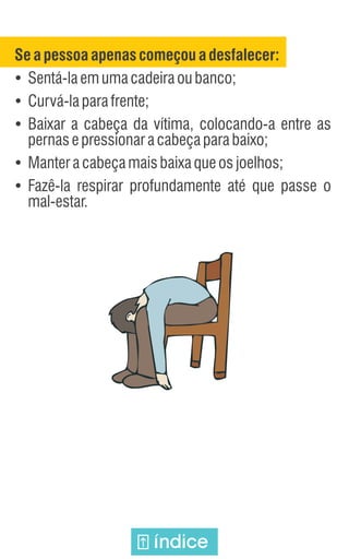 Seapessoa apenas começou a desfalecer:
Ÿ
Sentá-laemumacadeiraoubanco;
Ÿ
Curvá-laparafrente;
Ÿ
Baixar a cabeça da vítima, colocando-a entre as
pernasepressionaracabeçaparabaixo;
Ÿ
Manteracabeçamaisbaixaqueosjoelhos;
Ÿ
Fazê-la respirar profundamente até que passe o
mal-estar.
índice
 