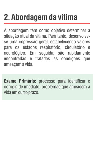 2.Abordagemdavítima
A abordagem tem como objetivo determinar a
situação atual da vítima. Para tanto, desenvolve-
se uma impressão geral, estabelecendo valores
para os estados respiratório, circulatório e
neurológico. Em seguida, são rapidamente
encontradas e tratadas as condições que
ameaçamavida.
Exame Primário: processo para identificar e
corrigir, de imediato, problemas que ameacem a
vidaemcurtoprazo.
 