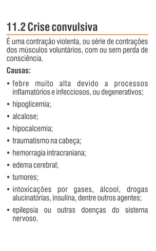 11.2Crise convulsiva
É uma contração violenta, ou série de contrações
dos músculos voluntários, com ou sem perda de
consciência.
Causas:
Ÿ
febre muito alta devido a processos
inflamatórioseinfecciosos,oudegenerativos;
Ÿ
hipoglicemia;
Ÿ
alcalose;
Ÿ
hipocalcemia;
Ÿ
traumatismonacabeça;
Ÿ
hemorragiaintracraniana;
Ÿ
edemacerebral;
Ÿ
tumores;
Ÿ
intoxicações por gases, álcool, drogas
alucinatórias,insulina,dentreoutrosagentes;
Ÿ
epilepsia ou outras doenças do sistema
nervoso.
 