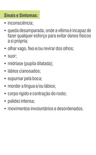 SinaiseSintomas:
Ÿ
inconsciência;
Ÿ
queda desamparada, onde a vítima é incapaz de
fazer qualquer esforço para evitar danos físicos
asiprópria;
Ÿ
olharvago,fixoe/ourevirardosolhos;
Ÿ
suor;
Ÿ
midríase(pupiladilatada);
Ÿ
lábioscianosados;
Ÿ
espumarpelaboca;
Ÿ
morderalínguae/oulábios;
Ÿ
corporígidoecontraçãodorosto;
Ÿ
palidezintensa;
Ÿ
movimentosinvoluntáriosedesordenados.
 