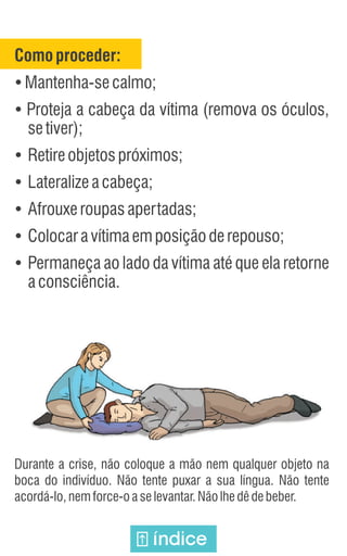Comoproceder:
Ÿ
Mantenha-secalmo;
Ÿ
Proteja a cabeça da vítima (remova os óculos,
setiver);
Ÿ
Retireobjetospróximos;
Ÿ
Lateralizeacabeça;
Ÿ
Afrouxeroupasapertadas;
Ÿ
Colocaravítimaemposiçãoderepouso;
Ÿ
Permaneça ao lado da vítima até que ela retorne
aconsciência.
Durante a crise, não coloque a mão nem qualquer objeto na
boca do indivíduo. Não tente puxar a sua língua. Não tente
acordá-lo,nemforce-oaselevantar.Nãolhedêdebeber.
índice
 