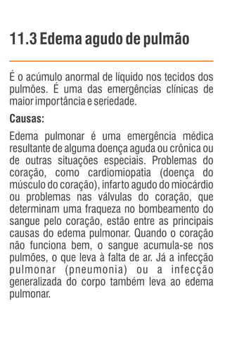 11.3Edema agudo depulmão
É o acúmulo anormal de líquido nos tecidos dos
pulmões. É uma das emergências clínicas de
maiorimportânciaeseriedade.
Causas:
Edema pulmonar é uma emergência médica
resultante de alguma doença aguda ou crônica ou
de outras situações especiais. Problemas do
coração, como cardiomiopatia (doença do
músculo do coração), infarto agudo do miocárdio
ou problemas nas válvulas do coração, que
determinam uma fraqueza no bombeamento do
sangue pelo coração, estão entre as principais
causas do edema pulmonar. Quando o coração
não funciona bem, o sangue acumula-se nos
pulmões, o que leva à falta de ar. Já a infecção
pulmonar (pneumonia) ou a infecção
generalizada do corpo também leva ao edema
pulmonar.
 