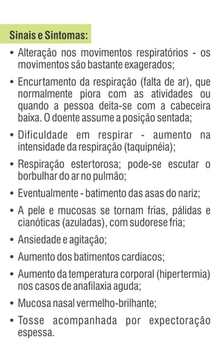 SinaiseSintomas:
Ÿ
Alteração nos movimentos respiratórios - os
movimentossãobastanteexagerados;
Ÿ
Encurtamento da respiração (falta de ar), que
normalmente piora com as atividades ou
quando a pessoa deita-se com a cabeceira
baixa.Odoenteassumeaposiçãosentada;
Ÿ
Dificuldade em respirar - aumento na
intensidadedarespiração(taquipnéia);
Ÿ
Respiração estertorosa; pode-se escutar o
borbulhardoarnopulmão;
Ÿ
Eventualmente-batimentodasasasdonariz;
Ÿ
A pele e mucosas se tornam frias, pálidas e
cianóticas(azuladas),comsudoresefria;
Ÿ
Ansiedadeeagitação;
Ÿ
Aumentodosbatimentoscardíacos;
Ÿ
Aumento da temperatura corporal (hipertermia)
noscasosdeanafilaxiaaguda;
Ÿ
Mucosanasalvermelho-brilhante;
Ÿ
Tosse acompanhada por expectoração
espessa.
 