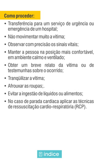 Comoproceder:
Ÿ
Transferência para um serviço de urgência ou
emergênciadeumhospital;
Ÿ
Nãomovimentarmuitoavítima;
Ÿ
Observarcomprecisãoossinaisvitais;
Ÿ
Manter a pessoa na posição mais confortável,
emambientecalmoeventilado;
Ÿ
Obter um breve relato da vítima ou de
testemunhassobreoocorrido;
Ÿ
Tranqüilizaravítima;
Ÿ
Afrouxarasroupas;.
Ÿ
Evitaraingestãodelíquidosoualimentos;
Ÿ
No caso de parada cardíaca aplicar as técnicas
deressuscitaçãocardio-respiratória(RCP).
índice
 