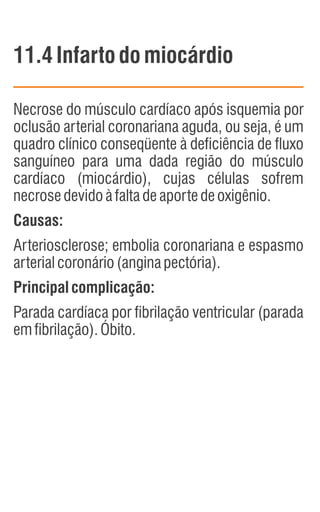 11.4 Infartodomiocárdio
Necrose do músculo cardíaco após isquemia por
oclusão arterial coronariana aguda, ou seja, é um
quadro clínico conseqüente à deficiência de fluxo
sanguíneo para uma dada região do músculo
cardíaco (miocárdio), cujas células sofrem
necrosedevidoàfaltadeaportedeoxigênio.
Causas:
Arteriosclerose; embolia coronariana e espasmo
arterialcoronário(anginapectória).
Principalcomplicação:
Parada cardíaca por fibrilação ventricular (parada
emfibrilação).Óbito.
 