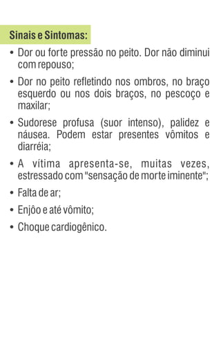 SinaiseSintomas:
Ÿ
Dor ou forte pressão no peito. Dor não diminui
comrepouso;
Ÿ
Dor no peito refletindo nos ombros, no braço
esquerdo ou nos dois braços, no pescoço e
maxilar;
Ÿ
Sudorese profusa (suor intenso), palidez e
náusea. Podem estar presentes vômitos e
diarréia;
Ÿ
A vítima apresenta-se, muitas vezes,
estressadocom"sensaçãodemorteiminente";
Ÿ
Faltadear;
Ÿ
Enjôoeatévômito;
Ÿ
Choquecardiogênico.
 