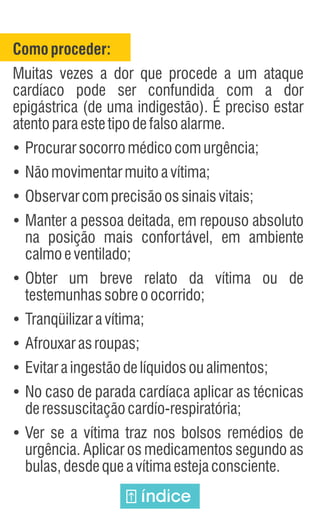 Comoproceder:
Muitas vezes a dor que procede a um ataque
cardíaco pode ser confundida com a dor
epigástrica (de uma indigestão). É preciso estar
atentoparaestetipodefalsoalarme.
Ÿ
Procurarsocorromédicocomurgência;
Ÿ
Nãomovimentarmuitoavítima;
Ÿ
Observarcomprecisãoossinaisvitais;
Ÿ
Manter a pessoa deitada, em repouso absoluto
na posição mais confortável, em ambiente
calmoeventilado;
Ÿ
Obter um breve relato da vítima ou de
testemunhassobreoocorrido;
Ÿ
Tranqüilizaravítima;
Ÿ
Afrouxarasroupas;
Ÿ
Evitaraingestãodelíquidosoualimentos;
Ÿ
No caso de parada cardíaca aplicar as técnicas
deressuscitaçãocardío-respiratória;
Ÿ
Ver se a vítima traz nos bolsos remédios de
urgência. Aplicar os medicamentos segundo as
bulas,desdequeavítimaestejaconsciente.
índice
 