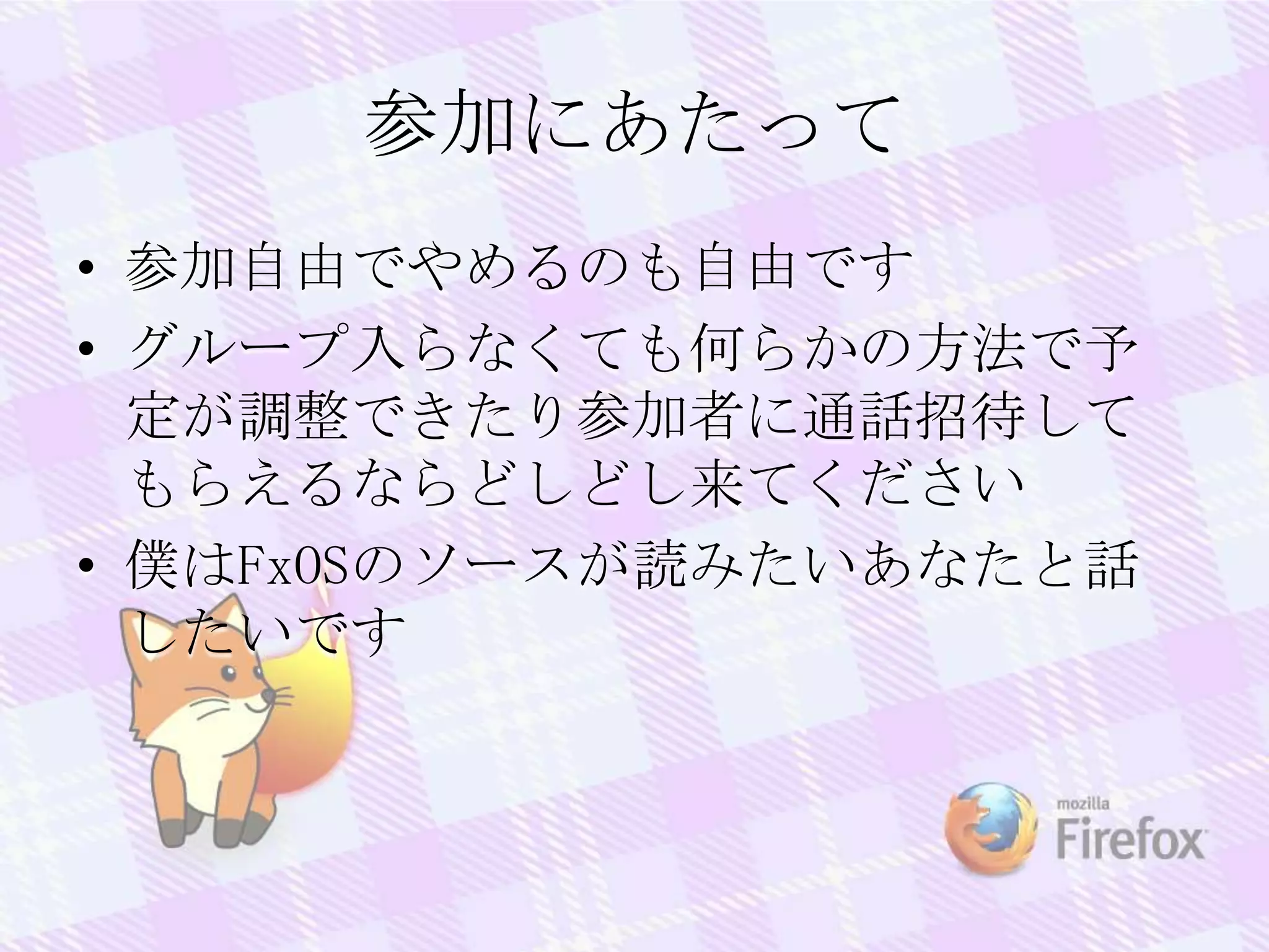 参加にあたって
• 参加自由でやめるのも自由です
• グループ入らなくても何らかの方法で予
定が調整できたり参加者に通話招待して
もらえるならどしどし来てください
• 僕はFxOSのソースが読みたいあなたと話
したいです
 