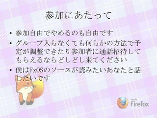 参加にあたって
• 参加自由でやめるのも自由です
• グループ入らなくても何らかの方法で予
定が調整できたり参加者に通話招待して
もらえるならどしどし来てください
• 僕はFxOSのソースが読みたいあなたと話
したいです
 