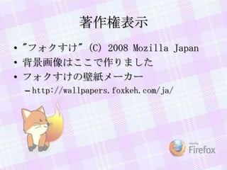 著作権表示
• "フォクすけ" (C) 2008 Mozilla Japan
• 背景画像はここで作りました
• フォクすけの壁紙メーカー
– http://wallpapers.foxkeh.com/ja/
 