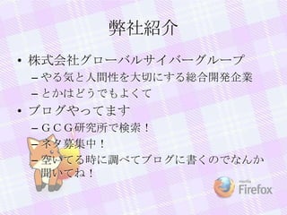 弊社紹介
• 株式会社グローバルサイバーグループ
– やる気と人間性を大切にする総合開発企業
– とかはどうでもよくて
• ブログやってます
– ＧＣＧ研究所で検索！
– ネタ募集中！
– 空いてる時に調べてブログに書くのでなんか
聞いてね！
 