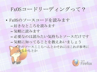 FxOSコードリーディングって？
• FxOSのソースコードを読みます
– 好きなところを読みます
– 気軽に読みます
– 必要なのは読みたい気持ちとソースだけです
– 気軽に知ってることを教えあいましょう
• そのソースここらへんとかそれにはこれが参考に
なるかもとか
 