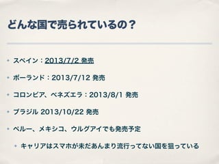 どんな国で売られているの？

✤

スペイン：2013/7/2 発売

✤

ポーランド：2013/7/12 発売

✤

コロンビア、ベネズエラ：2013/8/1 発売

✤

ブラジル 2013/10/22 発売

✤

ペルー、メキシコ、ウルグアイでも発売予定
✤

キャリアはスマホが未だあんまり流行ってない国を狙っている

 
