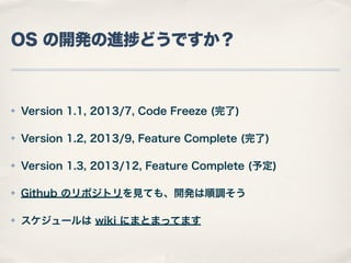 OS の開発の進 どうですか？

✤

Version 1.1, 2013/7, Code Freeze (完了)

✤

Version 1.2, 2013/9, Feature Complete (完了)

✤

Version 1.3, 2013/12, Feature Complete (予定)

✤

Github のリポジトリを見ても、開発は順調そう

✤

スケジュールは wiki にまとまってます

 