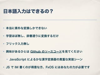 日本語入力はできるの？

✤

本当に素朴な変換しかできない

✤

学習ほぼ無し、辞書通りに変換するだけ

✤

フリック入力無し

✤

興味があるひとは Github のソースコードを見てください
✤

✤

JavaScript によるかな漢字変換器の貴重な実装シーン

JS で IM 書くのが得意な方、FxOS にはあなたの力が必要です

 