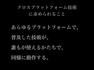 クロスプラットフォーム技術 
に求められること 
あらゆるプラットフォームで、 
普及した技術が、 
誰もが使えるかたちで、 
同様に動作する。 
 