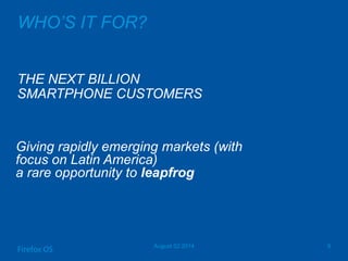 WHO’S IT FOR?
THE NEXT BILLION
SMARTPHONE CUSTOMERS
August 02 2014 9
Firefox OS
Giving rapidly emerging markets (with
focus on Latin America)
a rare opportunity to leapfrog
 
