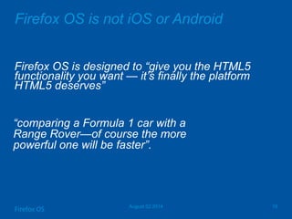 Firefox OS is not iOS or Android
Firefox OS is designed to ―give you the HTML5
functionality you want — it’s finally the platform
HTML5 deserves‖
August 02 2014 10
Firefox OS
―comparing a Formula 1 car with a
Range Rover—of course the more
powerful one will be faster‖.
 