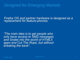 Designed for Emerging Markets
Firefox OS and partner hardware is designed as a
replacement for feature-phones.
August 02 2014 11
Firefox OS
―The main idea is to get people who
only have access to SMS messages
and Snake into the world of HTML5
apps and Cut The Rope, but without
breaking the bank‖.
 