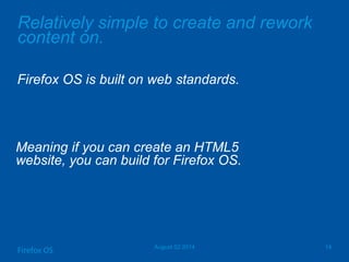 Relatively simple to create and rework
content on.
Firefox OS is built on web standards.
August 02 2014 14
Firefox OS
Meaning if you can create an HTML5
website, you can build for Firefox OS.
 