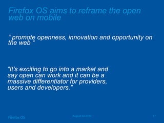 Firefox OS aims to reframe the open
web on mobile
― promote openness, innovation and opportunity on
the web ―
August 02 2014 17
Firefox OS
―It’s exciting to go into a market and
say open can work and it can be a
massive differentiator for providers,
users and developers.‖
 