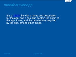manifest.webapp
It is a JSON file with a name and description
for the app, and it can also contain the origin of
the app, icons, and the permissions required
by the app, among other things.
August 02 2014 21Firefox OS
 