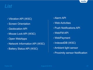 List
• Vibration API (W3C)
• Screen Orientation
• Geolocation API
• Mouse Lock API (W3C)
• Open WebApps
• Network Information API (W3C)
• Battery Status API (W3C)
August 02 2014 27Firefox OS
• Alarm API
• Web Activities
• Push Notifications API
• WebFM API
• WebPayment
• IndexedDB (W3C)
• Ambient light sensor
• Proximity sensor Notification
 
