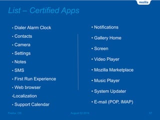 List – Certified Apps
• Dialer Alarm Clock
• Contacts
• Camera
• Settings
• Notes
• SMS
• First Run Experience
• Web browser
•Localization
• Support Calendar
August 02 2014 37Firefox OS
• Notifications
• Gallery Home
• Screen
• Video Player
• Mozilla Marketplace
• Music Player
• System Updater
• E-mail (POP, IMAP)
 