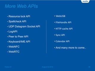 More Web APIs
• Resource lock API
• Spellcheck API
• UDP Datagram Socket API
• LogAPI
• Peer to Peer API
• Keyboard/IME API
• WebNFC
• WebRTC
August 02 2014 48Firefox O
• WebUSB
• FileHandle API
• HTTP-cache API
• Sync API
• Calendar API
• And many more to come..
 