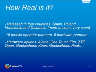 How Real is it?
August 02 2014 5
• Released in four countries: Spain, Poland,
Venezuela and Columbia (more to come very soon)
•18 mobile operator partners, 6 hardware partners
• Hardware options: Alcatel One Touch Fire, ZTE
Open, Geeksphone Keon, Geeksphone Peak…
 