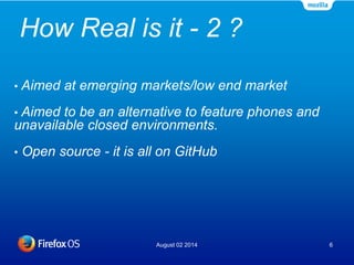 How Real is it - 2 ?
August 02 2014 6
• Aimed at emerging markets/low end market
• Aimed to be an alternative to feature phones and
unavailable closed environments.
• Open source - it is all on GitHub
 