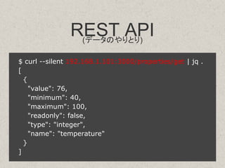 REST API(データのやりとり)
$ curl --silent 192.168.1.101:3000/properties/get | jq .
[
{
"value": 76,
"minimum": 40,
"maximum": 100,
"readonly": false,
"type": "integer",
"name": "temperature"
}
]
 