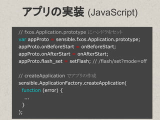 アプリの実装 (JavaScript)
// fxos.Application.prototype にハンドラをセット
var appProto = sensible.fxos.Application.prototype;
appProto.onBeforeStart = onBeforeStart;
appProto.onAfterStart = onAfterStart;
appProto.flash_set = setFlash; // /flash/set?mode=off
// createApplication でアプリの作成
sensible.ApplicationFactory.createApplication(
function (error) {
...
}
);
 