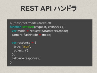 REST API ハンドラ
// /flash/set?mode=torch|off
function setFlash(request, callback) {
var mode = request.parameters.mode;
camera.flashMode = mode;
var response = {
type: 'json',
object: {}
};
callback(response);
}
 