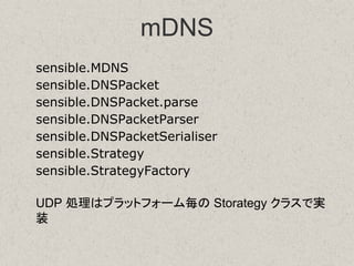 mDNS
sensible.MDNS
sensible.DNSPacket
sensible.DNSPacket.parse
sensible.DNSPacketParser
sensible.DNSPacketSerialiser
sensible.Strategy
sensible.StrategyFactory
UDP 処理はプラットフォーム毎の Storategy クラスで実
装
 