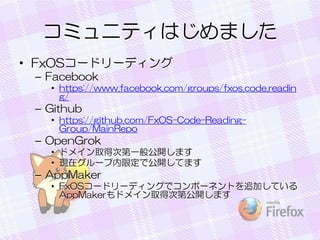 ߥ˥ƥϤޤ
? FxOS`ɥ`ǥ
C Facebook
? https://www.facebook.com/groups/fxos.code.readin
g/

C Github
? https://github.com/FxOS-Code-ReadingGroup/MainRepo

C OpenGrok
? ɥᥤȡôεһ㹫_ޤ
? Fڥ`޶ǹ_Ƥޤ

C AppMaker
? FxOS`ɥ`ǥ󥰤ǥݩ`ͥȤ׷ӤƤ
AppMakerɥᥤȡôεڹ_ޤ

 