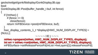 gecko/widget/gonk/libdisplay/GonkDisplayJB.cpp
bool
GonkDisplayJB::Post(buffer_handle_t buf, int fence)
{
if (!mHwc) {
if (fence >= 0)
close(fence);
return !mFBDevice->post(mFBDevice, buf);
}
hwc_display_contents_1_t *displays[HWC_NUM_DISPLAY_TYPES] =
{NULL};
〜〜〜〜（略 ) 〜〜〜
mHwc->prepare(mHwc, HWC_NUM_DISPLAY_TYPES, displays);
int err = mHwc->set(mHwc, HWC_NUM_DISPLAY_TYPES, displays);
mFBSurface->setReleaseFenceFd(mList->hwLayers[1].releaseFenceFd);
33

 