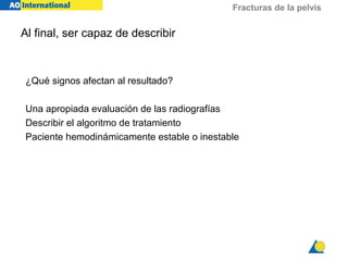 Fracturas de la pelvis
Al final, ser capaz de describir
¿Qué signos afectan al resultado?
Una apropiada evaluación de las radiografías
Describir el algoritmo de tratamiento
Paciente hemodinámicamente estable o inestable
 