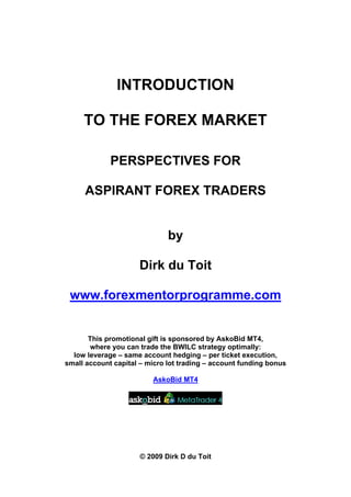 INTRODUCTION

     TO THE FOREX MARKET

             PERSPECTIVES FOR

     ASPIRANT FOREX TRADERS


                              by

                     Dirk du Toit

 www.forexmentorprogramme.com


       This promotional gift is sponsored by AskoBid MT4,
        where you can trade the BWILC strategy optimally:
  low leverage – same account hedging – per ticket execution,
small account capital – micro lot trading – account funding bonus

                         AskoBid MT4




                      © 2009 Dirk D du Toit
 