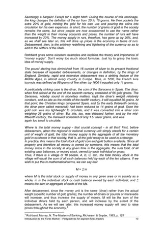 Seemingly a bargain! Except for a slight hitch: During the course of this recoinage,
the king changes the definition of the rur from 20 to 16 grams. He then pockets the
extra 20% of gold, minting the gold for his own use and pouring the coins into
circulation for his own expenses. In short, the number of grams of gold in the society
remains the same, but since people are now accustomed to use the name rather
than the weight in their money accounts and prices, the number of rurs will have
increased by 20%. The money supply in rurs, therefore, has gone up by 20%, and,
as we shall see later on, this will drive up prices in the economy in terms of rurs.
Debasement, then, is the arbitrary redefining and lightening of the currency so as to
add to the coffers of the State.

Rothbard gives some excellent examples and explains the theory and importance of
“money supply”. Don’t worry too much about formulas. Just try to grasp the basic
idea of money supply.

The pound sterling has diminished from 16 ounces of silver to its present fractional
state because of repeated debasements, or changes in definition, by the kings of
England. Similarly, rapid and extensive debasement was a striking feature of the
Middle Ages, in almost every country in Europe. Thus, in 1200, the French livre
tournois was defined as 98 grams of fine silver; by 1600 it equaled only 11 grams.

A particularly striking case is the dinar, the coin of the Saracens in Spain. The dinar,
when first coined at the end of the seventh century, consisted of 65 gold grains. The
Saracens, notably sound in monetary matters, kept the dinar’s weight relatively
constant, and as late as the middle of the twelfth century, it still equalled 60 grains. At
that point, the Christian kings conquered Spain, and by the early thirteenth century,
the dinar (now called maravedi) had been reduced to 14 grains of gold. Soon the
gold coin was too lightweight to circulate, and it was converted into a silver coin
weighing 26 grains of silver. But this, too, was debased further, and by the mid-
fifteenth century, the maravedi consisted of only 1.5 silver grains, and was
again too small to circulate.

Where is the total money supply - that crucial concept - in all this? First, before
debasement, when the regional or national currency unit simply stands for a certain
unit of weight of gold, the total money supply is the aggregate of all the monetary
gold in existence in that society, that is, all the gold ready to be used in exchange.
In practice, this means the total stock of gold coin and gold bullion available. Since all
property and therefore all money is owned by someone, this means that the total
money stock in the society at any given time is the aggregate, the sum total, of all
existing cash balances, or money stock, owned by each individual or group.
Thus, if there is a village of 10 people, A, B, C, etc., the total money stock in the
village will equal the sum of all cash balances held by each of the ten citizens. If we
wish to put this in mathematical terms, we can say that

                                               M=Σm

where M is the total stock or supply of money in any given area or in society as a
whole, m is the individual stock or cash balance owned by each individual, and Σ
means the sum or aggregate of each of the Ms.

After debasement, since the money unit is the name (dinar) rather than the actual
weight (specific number of gold grams], the number of dinars or pounds or maravedis
will increase, and thus increase the supply of money. M will be the sum of the
individual dinars held by each person, and will increase by the extent of the
debasement. As we will see later, this increased money supply will tend to raise
prices throughout the economy. 3

3
    Rothbard, Murray, N. The Mystery of Banking, Richarson & Snyder, 1983, p. 12ff
Introduction to the Forex Market – Perspectives for aspirant forex traders              10
 
