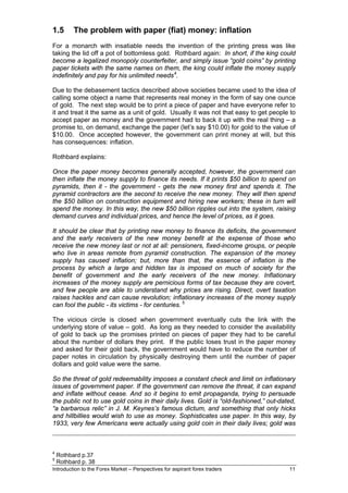 1.5       The problem with paper (fiat) money: inflation
For a monarch with insatiable needs the invention of the printing press was like
taking the lid off a pot of bottomless gold. Rothbard again: In short, if the king could
become a legalized monopoly counterfeiter, and simply issue “gold coins” by printing
paper tickets with the same names on them, the king could inflate the money supply
indefinitely and pay for his unlimited needs 4.

Due to the debasement tactics described above societies became used to the idea of
calling some object a name that represents real money in the form of say one ounce
of gold. The next step would be to print a piece of paper and have everyone refer to
it and treat it the same as a unit of gold. Usually it was not that easy to get people to
accept paper as money and the government had to back it up with the real thing – a
promise to, on demand, exchange the paper (let’s say $10.00) for gold to the value of
$10.00. Once accepted however, the government can print money at will, but this
has consequences: inflation.

Rothbard explains:

Once the paper money becomes generally accepted, however, the government can
then inflate the money supply to finance its needs. If it prints $50 billion to spend on
pyramids, then it - the government - gets the new money first and spends it. The
pyramid contractors are the second to receive the new money. They will then spend
the $50 billion on construction equipment and hiring new workers; these in turn will
spend the money. In this way, the new $50 billion ripples out into the system, raising
demand curves and individual prices, and hence the level of prices, as it goes.

It should be clear that by printing new money to finance its deficits, the government
and the early receivers of the new money benefit at the expense of those who
receive the new money last or not at all: pensioners, fixed-income groups, or people
who live in areas remote from pyramid construction. The expansion of the money
supply has caused inflation; but, more than that, the essence of inflation is the
process by which a large and hidden tax is imposed on much of society for the
benefit of government and the early receivers of the new money. Inflationary
increases of the money supply are pernicious forms of tax because they are covert,
and few people are able to understand why prices are rising. Direct, overt taxation
raises hackles and can cause revolution; inflationary increases of the money supply
can fool the public - its victims - for centuries. 5

The vicious circle is closed when government eventually cuts the link with the
underlying store of value – gold. As long as they needed to consider the availability
of gold to back up the promises printed on pieces of paper they had to be careful
about the number of dollars they print. If the public loses trust in the paper money
and asked for their gold back, the government would have to reduce the number of
paper notes in circulation by physically destroying them until the number of paper
dollars and gold value were the same.

So the threat of gold redeemability imposes a constant check and limit on inflationary
issues of government paper. If the government can remove the threat, it can expand
and inflate without cease. And so it begins to emit propaganda, trying to persuade
the public not to use gold coins in their daily lives. Gold is “old-fashioned,” out-dated,
“a barbarous relic” in J. M. Keynes’s famous dictum, and something that only hicks
and hillbillies would wish to use as money. Sophisticates use paper. In this way, by
1933, very few Americans were actually using gold coin in their daily lives; gold was



4
    Rothbard p.37
5
    Rothbard p. 38
Introduction to the Forex Market – Perspectives for aspirant forex traders             11
 