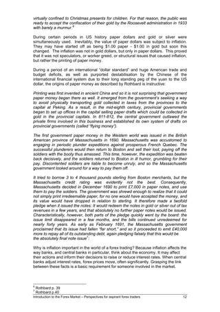 virtually confined to Christmas presents for children. For that reason, the public was
ready to accept the confiscation of their gold by the Roosevelt administration in 1933
with barely a murmur. 6

During certain periods in US history paper dollars and gold or silver were
simultaneously used. Inevitably, the value of paper dollars was subject to inflation.
They may have started off as being $1.00 paper - $1.00 in gold but soon this
changed. The inflation was not in gold dollars, but only in paper dollars. This proved
that it was not speculators, or worker greed, or structural issues that caused inflation,
but rather the printing of paper money.

During a period of an international “dollar standard” and huge American trade and
budget deficits, as well as purported destabilisation by the Chinese of the
international financial system due to their long standing peg of the yuan to the US
dollar, the origins of paper money as described by Rothbard is instructive:

Printing was first invented in ancient China and so it is not surprising that government
paper money began there as well. It emerged from the government’s seeking a way
to avoid physically transporting gold collected in taxes from the provinces to the
capital at Peking. As a result, in the mid-eighth century, provincial governments
began to set up offices in the capital selling paper drafts which could be collected in
gold in the provincial capitals. In 811-812, the central government outlawed the
private firms involved in this business and established its own system of drafts on
provincial governments (called “flying money”).

The first government paper money in the Western world was issued in the British
American province of Massachusetts in 1690. Massachusetts was accustomed to
engaging in periodic plunder expeditions against prosperous French Quebec. The
successful plunderers would then return to Boston and sell their loot, paying off the
soldiers with the booty thus amassed. This time, however, the expedition was beaten
back decisively, and the soldiers returned to Boston in ill humor, grumbling for their
pay. Discontented soldiers are liable to become unruly, and so the Massachusetts
government looked around for a way to pay them off.

It tried to borrow 3 to 4 thousand pounds sterling from Boston merchants, but the
Massachusetts credit rating was evidently not the best. Consequently,
Massachusetts decided in December 1690 to print £7,000 in paper notes, and use
them to pay the soldiers. The government was shrewd enough to realize that it could
not simply print irredeemable paper, for no one would have accepted the money, and
its value would have dropped in relation to sterling. It therefore made a twofold
pledge when it issued the notes: It would redeem the notes in gold or silver out of tax
revenues in a few years, and that absolutely no further paper notes would be issued.
Characteristically, however, both parts of the pledge quickly went by the board: the
issue limit disappeared in a few months, and the bills continued unredeemed for
nearly forty years. As early as February 1691, the Massachusetts government
proclaimed that its issue had fallen “far short,” and so it proceeded to emit £40,000
more to repay all of its outstanding debt, again pledging falsely that this would be
the absolutely final note issue 7:

Why is inflation important in the world of a forex trading? Because inflation affects the
way banks, and central banks in particular, think about the economy. It may affect
their actions and inform their decisions to raise or reduce interest rates. When central
banks adjust interest rates, forex prices move, often significantly. Grasping the link
between these facts is a basic requirement for someone involved in the market.



6
    Rothbard p. 39
7
    Rothbard p.40
Introduction to the Forex Market – Perspectives for aspirant forex traders             12
 